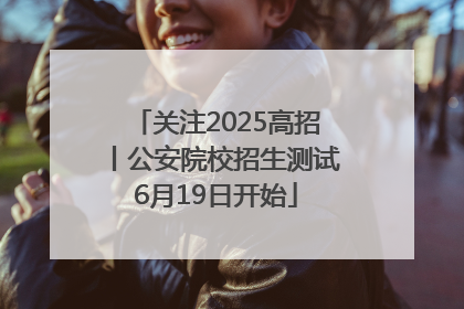 关注2025高招丨公安院校招生测试6月19日开始
