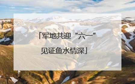 军地共迎“六一” 见证鱼水情深