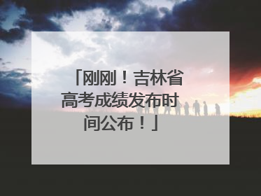 刚刚！吉林省高考成绩发布时间公布！