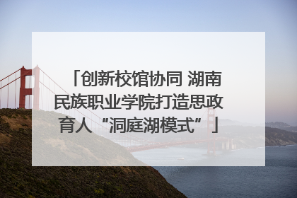 创新校馆协同 湖南民族职业学院打造思政育人“洞庭湖模式”