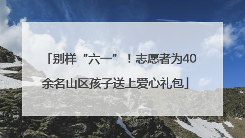 别样“六一”！志愿者为40余名山区孩子送上爱心礼包