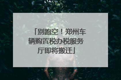 别跑空！郑州车辆购置税办税服务厅即将搬迁