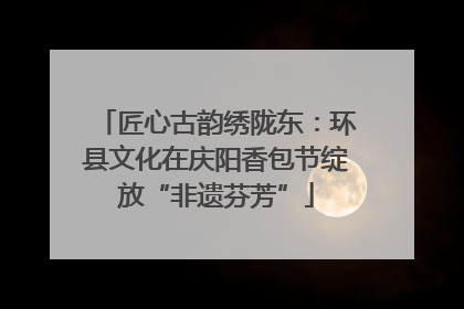 匠心古韵绣陇东：环县文化在庆阳香包节绽放“非遗芬芳”