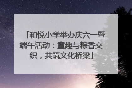 和悦小学举办庆六一暨端午活动：童趣与粽香交织，共筑文化桥梁