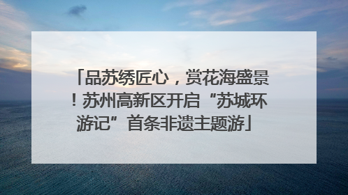 品苏绣匠心，赏花海盛景！苏州高新区开启“苏城环游记”首条非遗主题游