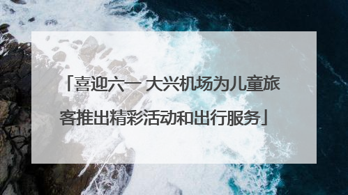喜迎六一 大兴机场为儿童旅客推出精彩活动和出行服务