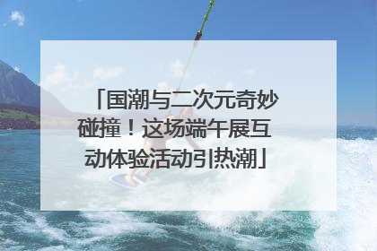 国潮与二次元奇妙碰撞！这场端午展互动体验活动引热潮
