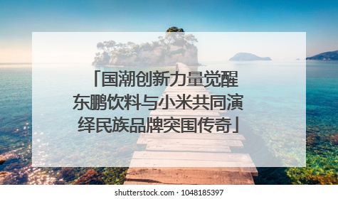 国潮创新力量觉醒 东鹏饮料与小米共同演绎民族品牌突围传奇