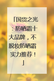 国货之光：防晒霜十大品牌，不脱妆防晒霜实力推荐！