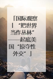 国际观察丨“把世界当作丛林”——起底美国“掠夺性外交”