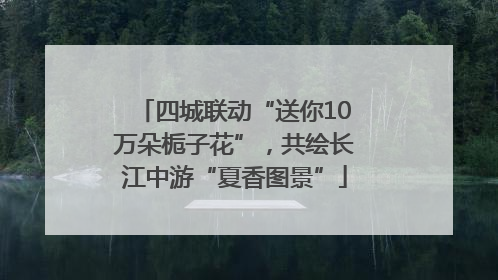 四城联动“送你10万朵栀子花”，共绘长江中游“夏香图景”
