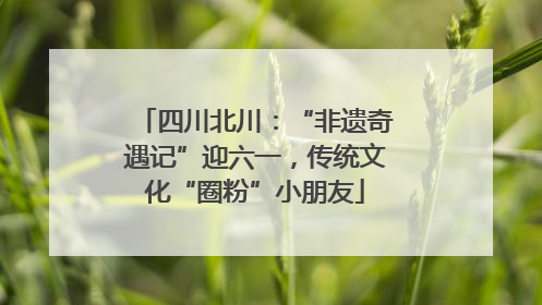 四川北川：“非遗奇遇记”迎六一，传统文化“圈粉”小朋友