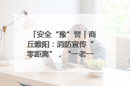 安全“豫”警｜商丘睢阳：消防宣传“零距离”，“一老一小”同守护