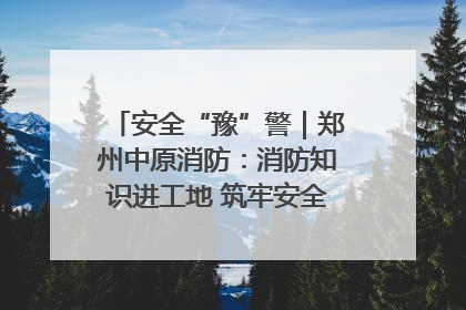 安全“豫”警｜郑州中原消防：消防知识进工地 筑牢安全“防火墙”