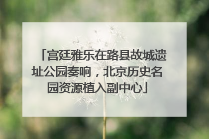 宫廷雅乐在路县故城遗址公园奏响，北京历史名园资源植入副中心