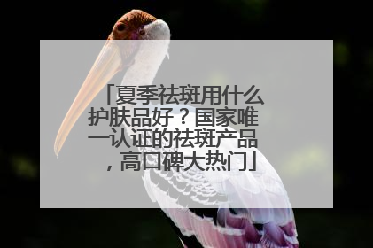 夏季祛斑用什么护肤品好？国家唯一认证的祛斑产品，高口碑大热门