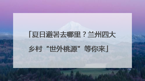 夏日避暑去哪里？兰州四大乡村“世外桃源”等你来