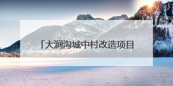 大涧沟城中村改造项目：建设安置房4673套，以好房子托举安居梦
