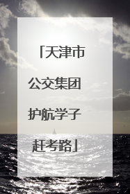 天津市公交集团护航学子赶考路