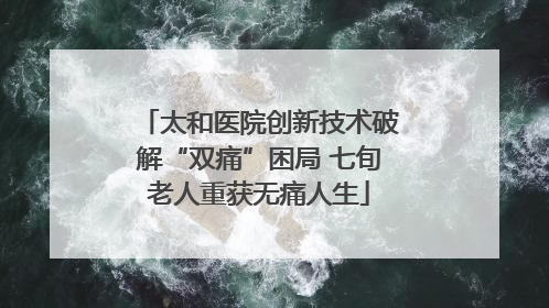 太和医院创新技术破解“双痛”困局 七旬老人重获无痛人生