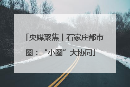 央媒聚焦丨石家庄都市圈：“小圈”大协同