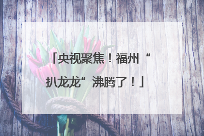 央视聚焦！福州“扒龙龙”沸腾了！