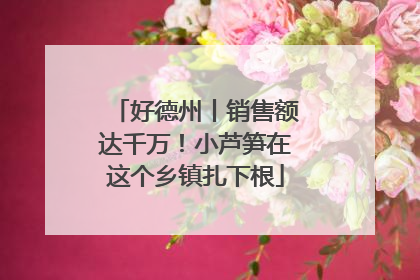 好德州丨销售额达千万！小芦笋在这个乡镇扎下根