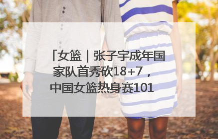 女篮｜张子宇成年国家队首秀砍18+7，中国女篮热身赛101比55大胜波黑