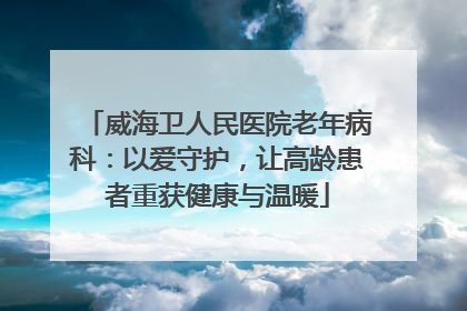 威海卫人民医院老年病科：以爱守护，让高龄患者重获健康与温暖