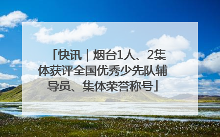 快讯｜烟台1人、2集体获评全国优秀少先队辅导员、集体荣誉称号