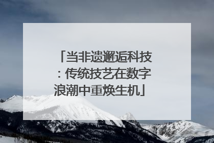 当非遗邂逅科技：传统技艺在数字浪潮中重焕生机
