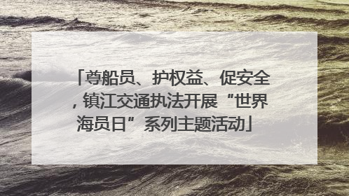 尊船员、护权益、促安全，镇江交通执法开展“世界海员日”系列主题活动