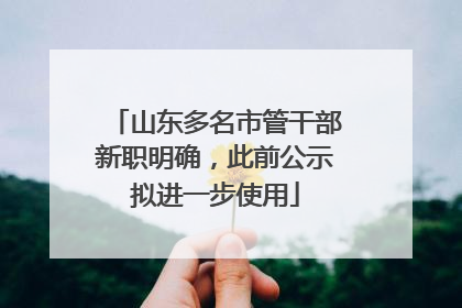山东多名市管干部新职明确，此前公示拟进一步使用