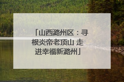 山西潞州区：寻根炎帝老顶山 走进幸福新潞州