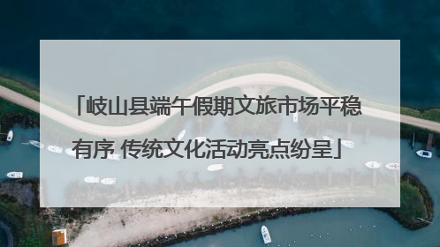 岐山县端午假期文旅市场平稳有序 传统文化活动亮点纷呈