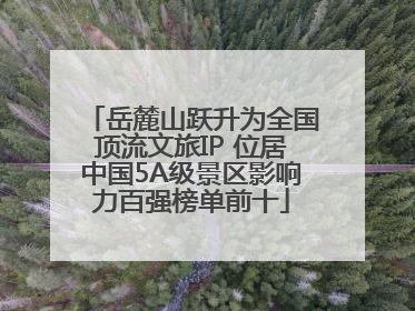 岳麓山跃升为全国顶流文旅IP 位居中国5A级景区影响力百强榜单前十