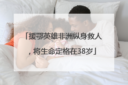 援鄂英雄非洲纵身救人，将生命定格在38岁