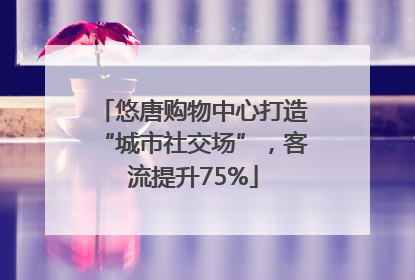 悠唐购物中心打造“城市社交场”，客流提升75%