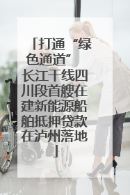 打通“绿色通道” 长江干线四川段首艘在建新能源船舶抵押贷款在泸州落地