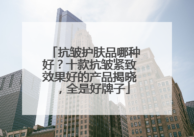 抗皱护肤品哪种好？十款抗皱紧致效果好的产品揭晓，全是好牌子