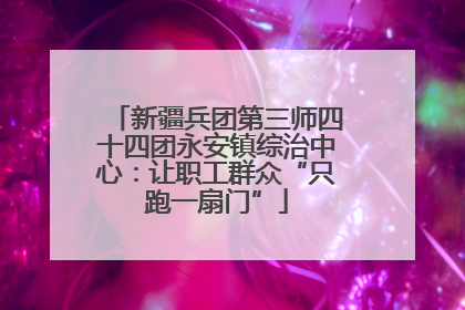 新疆兵团第三师四十四团永安镇综治中心：让职工群众“只跑一扇门”