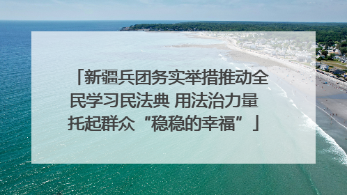新疆兵团务实举措推动全民学习民法典 用法治力量托起群众“稳稳的幸福”
