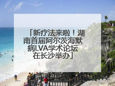 新疗法来啦！湖南首届阿尔茨海默病LVA学术论坛在长沙举办