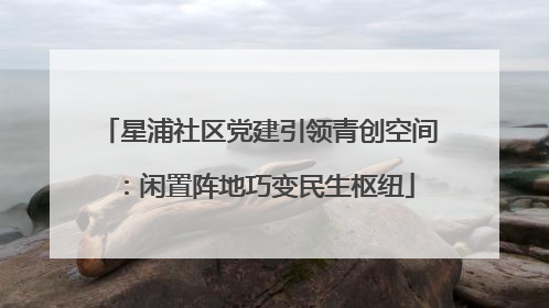 星浦社区党建引领青创空间：闲置阵地巧变民生枢纽