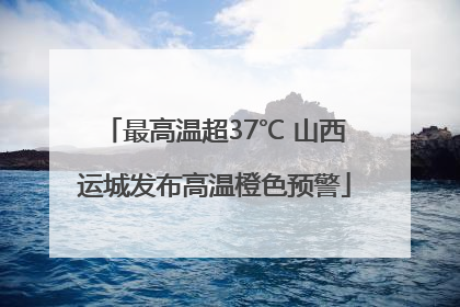 最高温超37℃ 山西运城发布高温橙色预警
