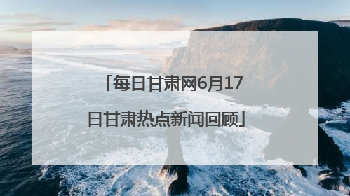 每日甘肃网6月17日甘肃热点新闻回顾