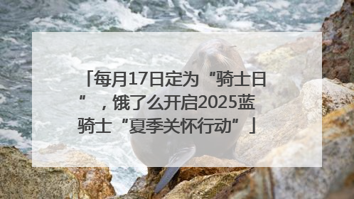 每月17日定为“骑士日”，饿了么开启2025蓝骑士“夏季关怀行动”