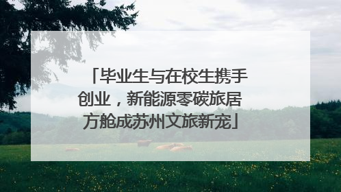 毕业生与在校生携手创业，新能源零碳旅居方舱成苏州文旅新宠