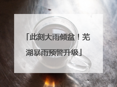 此刻大雨倾盆！芜湖暴雨预警升级