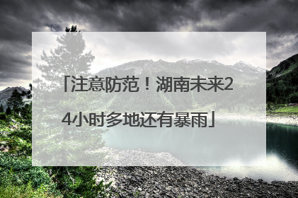 注意防范！湖南未来24小时多地还有暴雨